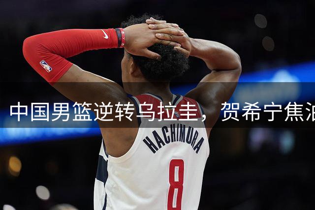 中国男篮逆转乌拉圭，贺希宁焦泊乔合砍31分立大功