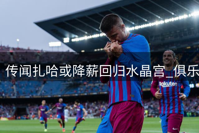 传闻扎哈或降薪回归水晶宫 俱乐部正评估可行性