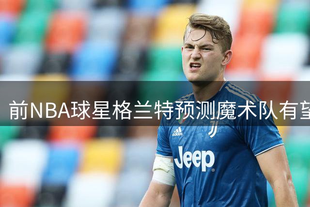 前NBA球星格兰特预测魔术队有望冲击东部前列
