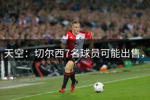 天空：切尔西7名球员可能出售，恩佐1.2亿、古斯托7500万