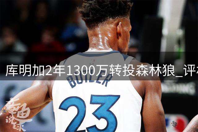 库明加2年1300万转投森林狼 评析：针对性签约创造更大发挥空间