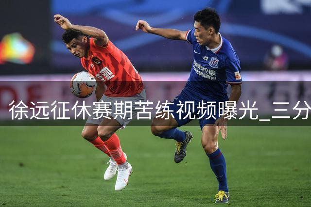 徐远征休赛期苦练视频曝光 三分命中率惊人引球迷热议