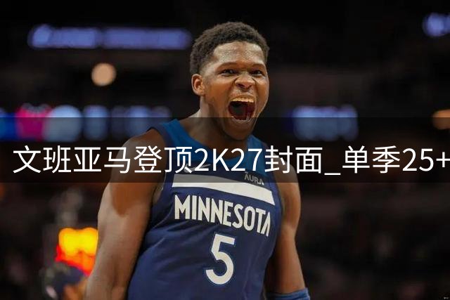 文班亚马登顶2K27封面 单季25+11+3创奥尼尔后首人纪录