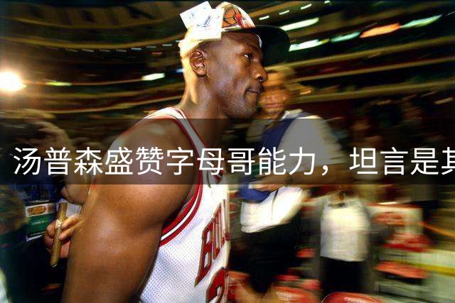 汤普森盛赞字母哥能力，坦言是其选择热火关键因素