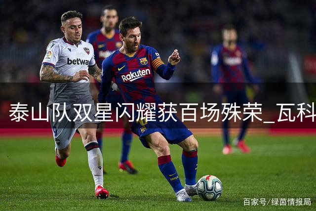 泰山队双星闪耀获百场殊荣 瓦科谢文能续约后迎里程碑时刻