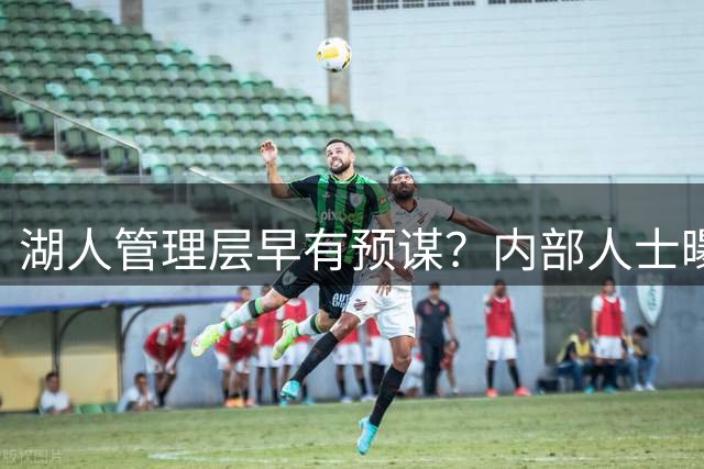 湖人管理层早有预谋？内部人士曝詹姆斯续约被搁置内幕