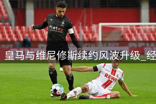 皇马与维尼修斯续约风波升级 经纪人三管齐下施压伯纳乌