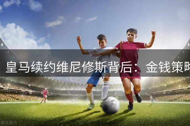 皇马续约维尼修斯背后：金钱策略完胜巴萨当年失误