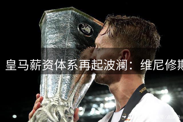 皇马薪资体系再起波澜：维尼修斯续约僵局背后的俱乐部立场