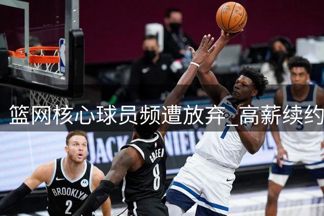篮网核心球员频遭放弃 高薪续约难题浮现真相