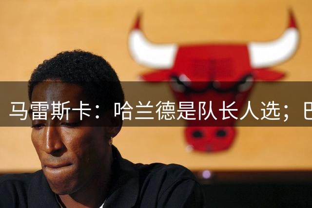 马雷斯卡：哈兰德是队长人选；巴黎强是因为有很多球员能过人