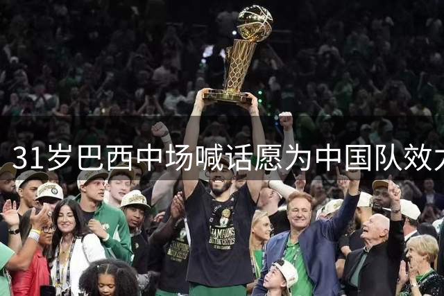 31岁巴西中场喊话愿为中国队效力，千万归化费成关键考量