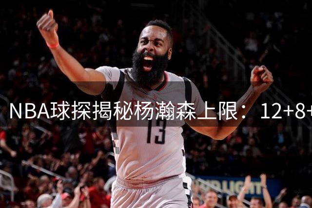 NBA球探揭秘杨瀚森上限：12+8+3已属优秀 进攻难成全明星